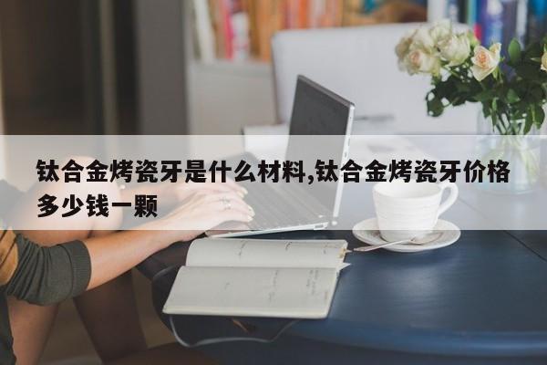 钛合金烤瓷牙是什么材料,钛合金烤瓷牙价格多少钱一颗