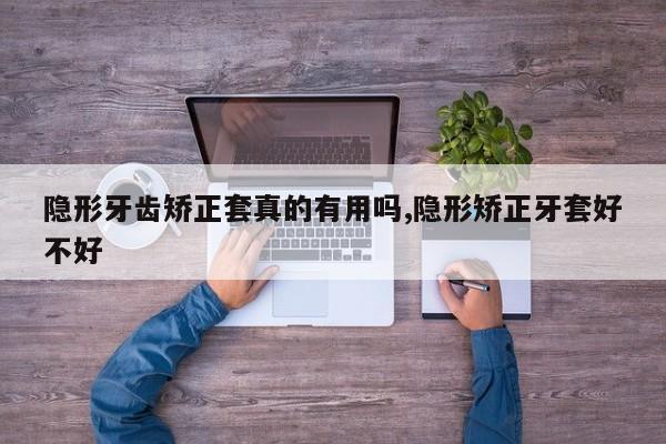 隐形牙齿矫正套真的有用吗,隐形矫正牙套好不好
