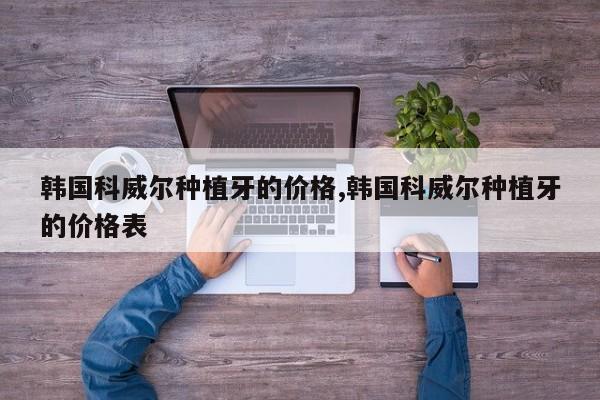 韩国科威尔种植牙的价格,韩国科威尔种植牙的价格表