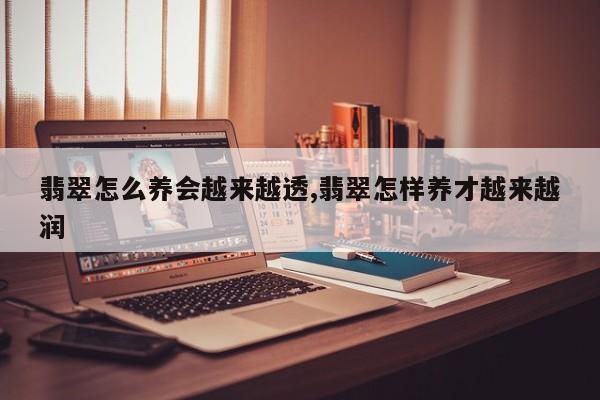 翡翠怎么养会越来越透,翡翠怎样养才越来越润