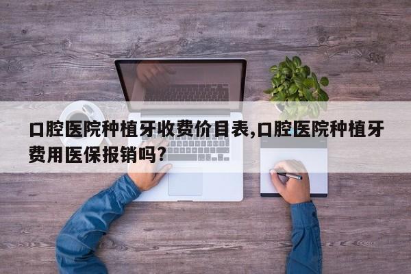 口腔医院种植牙收费价目表,口腔医院种植牙费用医保报销吗?