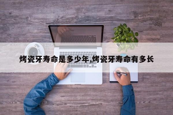 烤瓷牙寿命是多少年,烤瓷牙寿命有多长