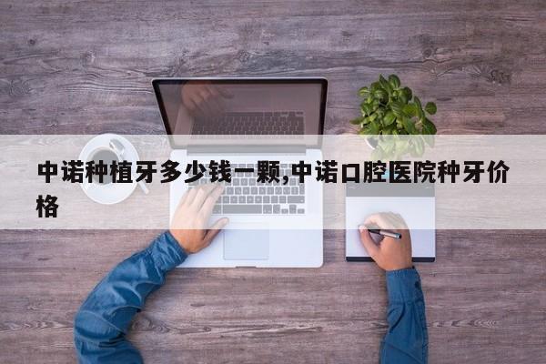 中诺种植牙多少钱一颗,中诺口腔医院种牙价格