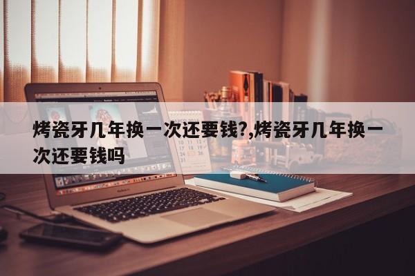 烤瓷牙几年换一次还要钱?,烤瓷牙几年换一次还要钱吗