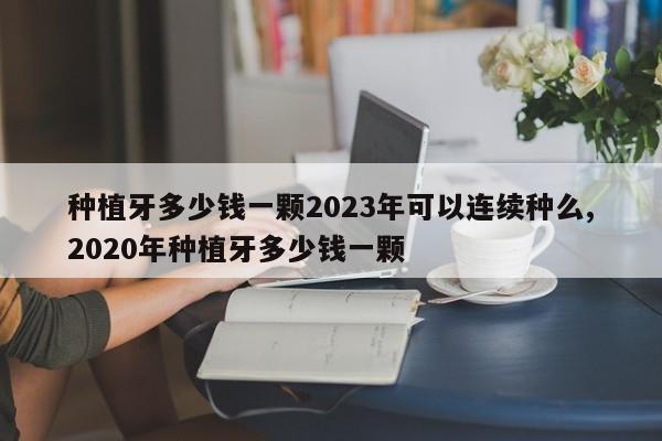 种植牙多少钱一颗2023年可以连续种么,2020年种植牙多少钱一颗