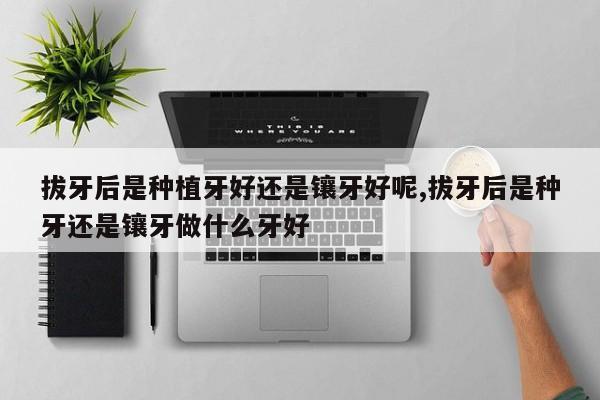 拔牙后是种植牙好还是镶牙好呢,拔牙后是种牙还是镶牙做什么牙好