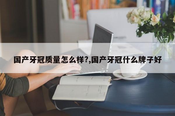 国产牙冠质量怎么样?,国产牙冠什么牌子好