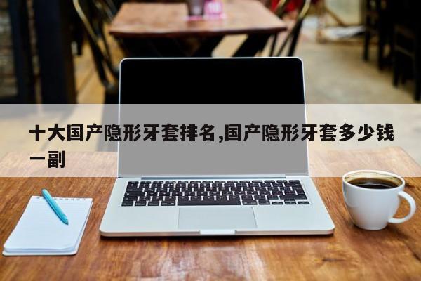 十大国产隐形牙套排名,国产隐形牙套多少钱一副