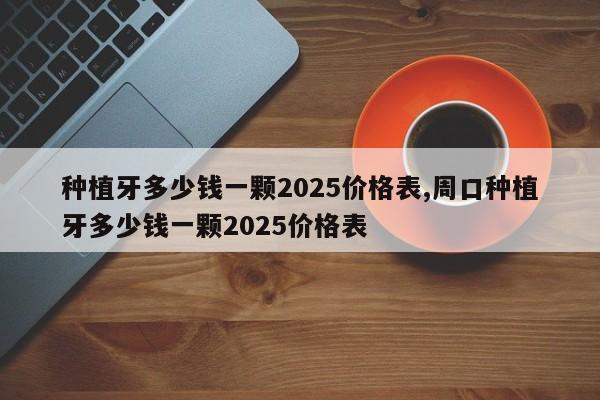 种植牙多少钱一颗2025价格表,周口种植牙多少钱一颗2025价格表