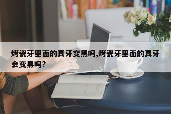 烤瓷牙里面的真牙变黑吗,烤瓷牙里面的真牙会变黑吗?