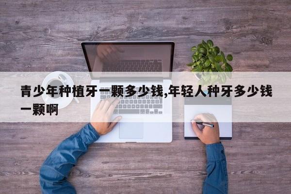 青少年种植牙一颗多少钱,年轻人种牙多少钱一颗啊