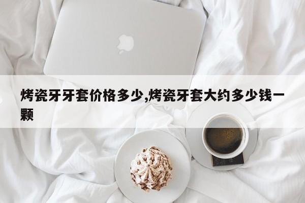 烤瓷牙牙套价格多少,烤瓷牙套大约多少钱一颗