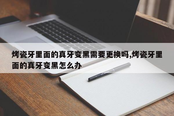 烤瓷牙里面的真牙变黑需要更换吗,烤瓷牙里面的真牙变黑怎么办