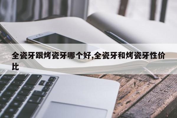 全瓷牙跟烤瓷牙哪个好,全瓷牙和烤瓷牙性价比
