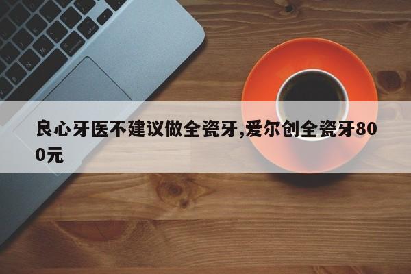 良心牙医不建议做全瓷牙,爱尔创全瓷牙800元