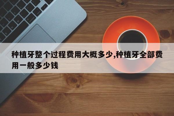 种植牙整个过程费用大概多少,种植牙全部费用一般多少钱