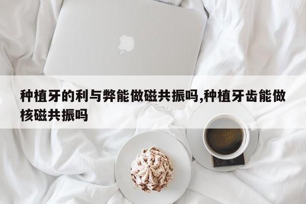 种植牙的利与弊能做磁共振吗,种植牙齿能做核磁共振吗