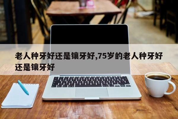 老人种牙好还是镶牙好,75岁的老人种牙好还是镶牙好